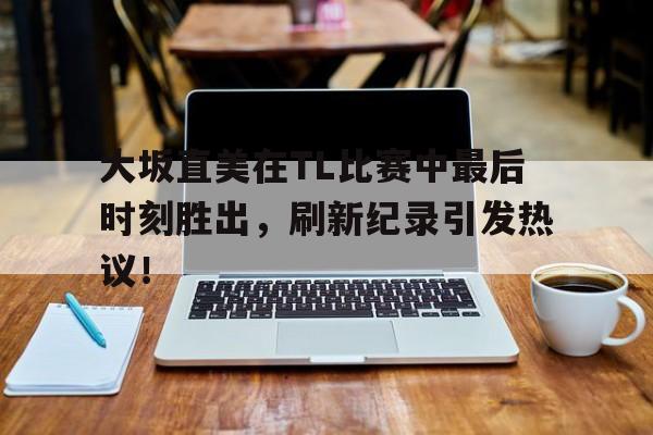 开云全站 -大坂直美在TL比赛中最后时刻胜出，刷新纪录引发热议！的简单介绍